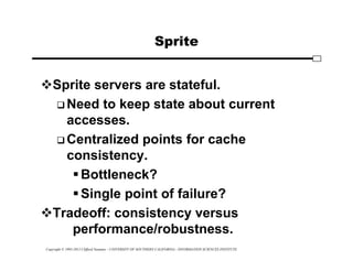 Copyright © 1995-2012 Clifford Neuman - UNIVERSITY OF SOUTHERN CALIFORNIA - INFORMATION SCIENCES INSTITUTE
Sprite
Sprite servers are stateful.
 Need to keep state about current
accesses.
 Centralized points for cache
consistency.
Bottleneck?
Single point of failure?
Tradeoff: consistency versus
performance/robustness.
 