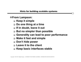 Copyright © 1995-2012 Clifford Neuman - UNIVERSITY OF SOUTHERN CALIFORNIA - INFORMATION SCIENCES INSTITUTE
Hints for building scalable systems
From Lampson:
 Keep it simple
 Do one thing at a time
 If in doubt, leave it out
 But no simpler than possible
 Generality can lead to poor performance
 Make it fast and simple
 Don’t hide power
 Leave it to the client
 Keep basic interfaces stable
 