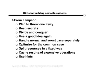 Copyright © 1995-2012 Clifford Neuman - UNIVERSITY OF SOUTHERN CALIFORNIA - INFORMATION SCIENCES INSTITUTE
Hints for building scalable systems
From Lampson:
 Plan to throw one away
 Keep secrets
 Divide and conquer
 Use a good idea again
 Handle normal and worst case separately
 Optimize for the common case
 Split resources in a fixed way
 Cache results of expensive operations
 Use hints
 