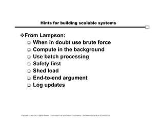 Copyright © 1995-2012 Clifford Neuman - UNIVERSITY OF SOUTHERN CALIFORNIA - INFORMATION SCIENCES INSTITUTE
Hints for building scalable systems
From Lampson:
 When in doubt use brute force
 Compute in the background
 Use batch processing
 Safety first
 Shed load
 End-to-end argument
 Log updates
 