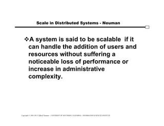 Copyright © 1995-2012 Clifford Neuman - UNIVERSITY OF SOUTHERN CALIFORNIA - INFORMATION SCIENCES INSTITUTE
Scale in Distributed Systems - Neuman
A system is said to be scalable if it
can handle the addition of users and
resources without suffering a
noticeable loss of performance or
increase in administrative
complexity.
 