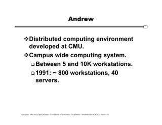 Copyright © 1995-2012 Clifford Neuman - UNIVERSITY OF SOUTHERN CALIFORNIA - INFORMATION SCIENCES INSTITUTE
Andrew
Distributed computing environment
developed at CMU.
Campus wide computing system.
 Between 5 and 10K workstations.
 1991: ~ 800 workstations, 40
servers.
 