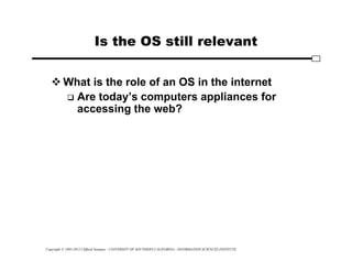 Copyright © 1995-2012 Clifford Neuman - UNIVERSITY OF SOUTHERN CALIFORNIA - INFORMATION SCIENCES INSTITUTE
Is the OS still relevant
 What is the role of an OS in the internet
 Are today’s computers appliances for
accessing the web?
 