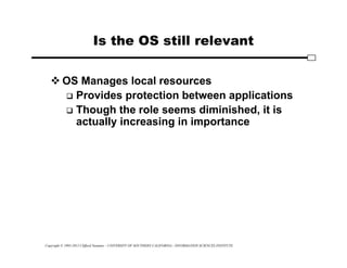 Copyright © 1995-2012 Clifford Neuman - UNIVERSITY OF SOUTHERN CALIFORNIA - INFORMATION SCIENCES INSTITUTE
Is the OS still relevant
 OS Manages local resources
 Provides protection between applications
 Though the role seems diminished, it is
actually increasing in importance
 