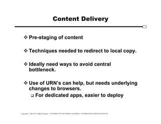 Copyright © 1995-2012 Clifford Neuman - UNIVERSITY OF SOUTHERN CALIFORNIA - INFORMATION SCIENCES INSTITUTE
Content Delivery
 Pre-staging of content
 Techniques needed to redirect to local copy.
 Ideally need ways to avoid central
bottleneck.
 Use of URN’s can help, but needs underlying
changes to browsers.
 For dedicated apps, easier to deploy
 