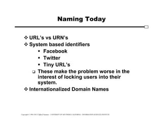 Copyright © 1995-2012 Clifford Neuman - UNIVERSITY OF SOUTHERN CALIFORNIA - INFORMATION SCIENCES INSTITUTE
Naming Today
 URL’s vs URN’s
 System based identifiers
 Facebook
 Twitter
 Tiny URL’s
 These make the problem worse in the
interest of locking users into their
system.
 Internationalized Domain Names
 