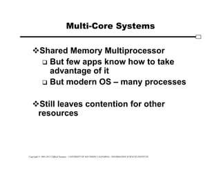 Copyright © 1995-2012 Clifford Neuman - UNIVERSITY OF SOUTHERN CALIFORNIA - INFORMATION SCIENCES INSTITUTE
Multi-Core Systems
Shared Memory Multiprocessor
 But few apps know how to take
advantage of it
 But modern OS – many processes
Still leaves contention for other
resources
 