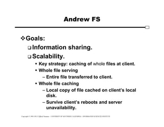 Copyright © 1995-2012 Clifford Neuman - UNIVERSITY OF SOUTHERN CALIFORNIA - INFORMATION SCIENCES INSTITUTE
Andrew FS
Goals:
 Information sharing.
 Scalability.
 Key strategy: caching of whole files at client.
 Whole file serving
– Entire file transferred to client.
 Whole file caching
– Local copy of file cached on client’s local
disk.
– Survive client’s reboots and server
unavailability.
 