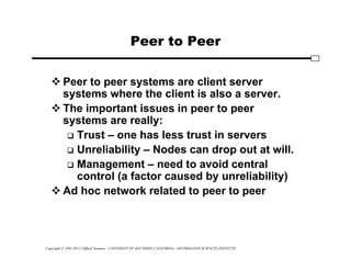 Copyright © 1995-2012 Clifford Neuman - UNIVERSITY OF SOUTHERN CALIFORNIA - INFORMATION SCIENCES INSTITUTE
Peer to Peer
 Peer to peer systems are client server
systems where the client is also a server.
 The important issues in peer to peer
systems are really:
 Trust – one has less trust in servers
 Unreliability – Nodes can drop out at will.
 Management – need to avoid central
control (a factor caused by unreliability)
 Ad hoc network related to peer to peer
 