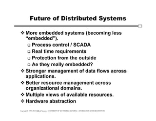 Copyright © 1995-2012 Clifford Neuman - UNIVERSITY OF SOUTHERN CALIFORNIA - INFORMATION SCIENCES INSTITUTE
Future of Distributed Systems
 More embedded systems (becoming less
“embedded”).
 Process control / SCADA
 Real time requirements
 Protection from the outside
 Ae they really embedded?
 Stronger management of data flows across
applications.
 Better resource management across
organizational domains.
 Multiple views of available resources.
 Hardware abstraction
 