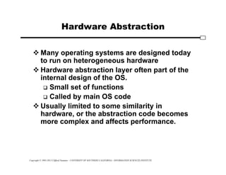 Copyright © 1995-2012 Clifford Neuman - UNIVERSITY OF SOUTHERN CALIFORNIA - INFORMATION SCIENCES INSTITUTE
Hardware Abstraction
 Many operating systems are designed today
to run on heterogeneous hardware
 Hardware abstraction layer often part of the
internal design of the OS.
 Small set of functions
 Called by main OS code
 Usually limited to some similarity in
hardware, or the abstraction code becomes
more complex and affects performance.
 