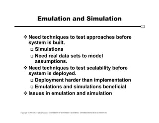 Copyright © 1995-2012 Clifford Neuman - UNIVERSITY OF SOUTHERN CALIFORNIA - INFORMATION SCIENCES INSTITUTE
Emulation and Simulation
 Need techniques to test approaches before
system is built.
 Simulations
 Need real data sets to model
assumptions.
 Need techniques to test scalability before
system is deployed.
 Deployment harder than implementation
 Emulations and simulations beneficial
 Issues in emulation and simulation
 
