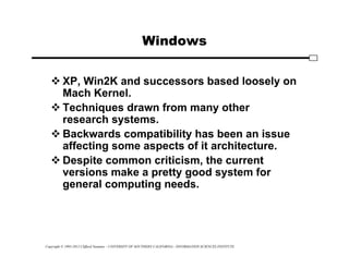 Copyright © 1995-2012 Clifford Neuman - UNIVERSITY OF SOUTHERN CALIFORNIA - INFORMATION SCIENCES INSTITUTE
Windows
 XP, Win2K and successors based loosely on
Mach Kernel.
 Techniques drawn from many other
research systems.
 Backwards compatibility has been an issue
affecting some aspects of it architecture.
 Despite common criticism, the current
versions make a pretty good system for
general computing needs.
 