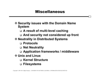Copyright © 1995-2012 Clifford Neuman - UNIVERSITY OF SOUTHERN CALIFORNIA - INFORMATION SCIENCES INSTITUTE
Miscellaneous
 Security issues with the Domain Name
System
 A result of multi-level caching
 And security not considered up front
 Neutrality in Distributed Systems
 Protocols
 Net Neutrality
 Application frameworks / middleware
 Unix and Linux
 Kernel Structure
 Filesystems
 