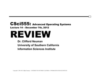 Copyright © 1995-2012 Clifford Neuman - UNIVERSITY OF SOUTHERN CALIFORNIA - INFORMATION SCIENCES INSTITUTE
CSci555: Advanced Operating Systems
Lecture 14 – December 7th, 2012
REVIEW
Dr. Clifford Neuman
University of Southern California
Information Sciences Institute
 
