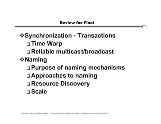 Copyright © 1995-2012 Clifford Neuman - UNIVERSITY OF SOUTHERN CALIFORNIA - INFORMATION SCIENCES INSTITUTE
Review for Final
Synchronization - Transactions
 Time Warp
 Reliable multicast/broadcast
Naming
 Purpose of naming mechanisms
 Approaches to naming
 Resource Discovery
 Scale
 