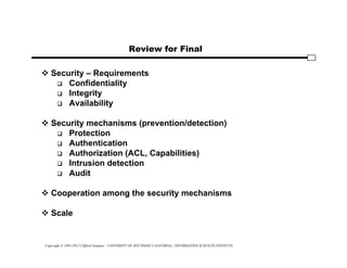Copyright © 1995-2012 Clifford Neuman - UNIVERSITY OF SOUTHERN CALIFORNIA - INFORMATION SCIENCES INSTITUTE
Review for Final
 Security – Requirements
 Confidentiality
 Integrity
 Availability
 Security mechanisms (prevention/detection)
 Protection
 Authentication
 Authorization (ACL, Capabilities)
 Intrusion detection
 Audit
 Cooperation among the security mechanisms
 Scale
 