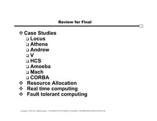 Copyright © 1995-2012 Clifford Neuman - UNIVERSITY OF SOUTHERN CALIFORNIA - INFORMATION SCIENCES INSTITUTE
Review for Final
Case Studies
 Locus
 Athena
 Andrew
 V
 HCS
 Amoeba
 Mach
 CORBA
 Resource Allocation
 Real time computing
 Fault tolerant computing
 
