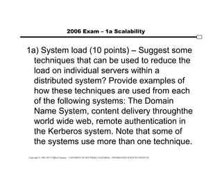 Copyright © 1995-2012 Clifford Neuman - UNIVERSITY OF SOUTHERN CALIFORNIA - INFORMATION SCIENCES INSTITUTE
2006 Exam – 1a Scalability
1a) System load (10 points) – Suggest some
techniques that can be used to reduce the
load on individual servers within a
distributed system? Provide examples of
how these techniques are used from each
of the following systems: The Domain
Name System, content delivery throughthe
world wide web, remote authentication in
the Kerberos system. Note that some of
the systems use more than one technique.
 