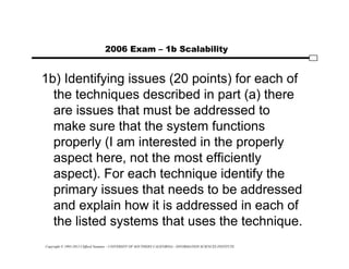 Copyright © 1995-2012 Clifford Neuman - UNIVERSITY OF SOUTHERN CALIFORNIA - INFORMATION SCIENCES INSTITUTE
2006 Exam – 1b Scalability
1b) Identifying issues (20 points) for each of
the techniques described in part (a) there
are issues that must be addressed to
make sure that the system functions
properly (I am interested in the properly
aspect here, not the most efficiently
aspect). For each technique identify the
primary issues that needs to be addressed
and explain how it is addressed in each of
the listed systems that uses the technique.
 