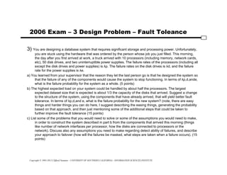 Copyright © 1995-2012 Clifford Neuman - UNIVERSITY OF SOUTHERN CALIFORNIA - INFORMATION SCIENCES INSTITUTE
2006 Exam – 3 Design Problem – Fault Toleance
3) You are designing a database system that requires significant storage and processing power. Unfortunately,
you are stuck using the hardware that was ordered by the person whose job you just filled. This morning,
the day after you first arrived at work, a truck arrived with 10 processors (including memory, network cards,
etc), 50 disk drives, and two uninterruptible power supplies. The failure rates of the processors (including all
except the disk drives and power supplies) is λp. The failure rates on the disk drives is λd, and the failure
rate for the power supplies is λe.
a) You learned from your supervisor that the reason they let the last person go is that he designed the system so
that the failure of any of the components would cause the system to stop functioning. In terms of λp,d,ande,
what is the failure probability for the system as a whole. (5 points)
b) The highest expected load on your system could be handled by about half the processors. The largest
expected dataset size that is expected is about 1/3 the capacity of the disks that arrived. Suggest a change
to the structure of the system, using the components that have already arrived, that will yield better fault
tolerance. In terms of λp,d,and e, what is the failure probability for the new system? (note, there are easy
things and harder things you can do here, I suggest describing the easing things, generating the probability
based on that approach, and then just mentioning some of the additional steps that could be taken to
further improve the fault tolerance (15 points)
c) List some of the problems that you would need to solve or some of the assumptions you would need to make,
in order to construct the system described in part b from the components that arrived this morning (things
like number of network interfaces per processor, how the disks are connected to processors or the
network). Discuss also any assumptions you need to make regarding detect ability of failures, and describe
your approach to failover (how will the failures be masked, what steps are taken when a failure occurs). (15
points)
 