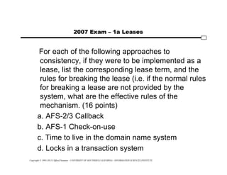 Copyright © 1995-2012 Clifford Neuman - UNIVERSITY OF SOUTHERN CALIFORNIA - INFORMATION SCIENCES INSTITUTE
2007 Exam – 1a Leases
For each of the following approaches to
consistency, if they were to be implemented as a
lease, list the corresponding lease term, and the
rules for breaking the lease (i.e. if the normal rules
for breaking a lease are not provided by the
system, what are the effective rules of the
mechanism. (16 points)
a. AFS-2/3 Callback
b. AFS-1 Check-on-use
c. Time to live in the domain name system
d. Locks in a transaction system
 