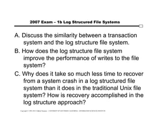 Copyright © 1995-2012 Clifford Neuman - UNIVERSITY OF SOUTHERN CALIFORNIA - INFORMATION SCIENCES INSTITUTE
2007 Exam – 1b Log Strucured File Systems
A. Discuss the similarity between a transaction
system and the log structure file system.
B. How does the log structure file system
improve the performance of writes to the file
system?
C. Why does it take so much less time to recover
from a system crash in a log structured file
system than it does in the traditional Unix file
system? How is recovery accomplished in the
log structure approach?
 