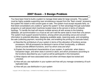 Copyright © 1995-2012 Clifford Neuman - UNIVERSITY OF SOUTHERN CALIFORNIA - INFORMATION SCIENCES INSTITUTE
2007 Exam – 3 Design Problem
You have been hired to build a system to manage ticket sales for large concerts. This system
must be highly scalable supporting near simultaneous request from the “flash crowds” accessing
the system the instant a new concert goes on sale. The system must accept requests fairly, so
that ticket consolidators are unable to “game the system” to their advantage through automated
programs on well placed client machines located close to the servers in terms of network
topology. To handle the load will require multiple servers all with access to the ticketing
database, yet synchronization is a must as we can’t sell the same seat to more than one person.
The system must support several functions, among which are providing venue and concert
information to potential attendees, displaying available seats, reserving seats, and completing
the sale (collecting payment, recording the sale, and enabling the printing of a barcode ticket).
a) Describe the architecture of your system in terms of the allocation of functions across
processors. Will all processors be identical in terms of their functionality, or different
servers provide different functions, and if so which ones and why?
b) Explain the transactional characteristics of your system. In particular, when does a
transaction begin, and when does it commit or abort, and which processors (according to
the functions described by you in part a) will be participants in the transaction.
c) What objects will have associated locks and when will these object be locked and
unlocked.
d) How will you use replication in your system and how will you manage consistency of such
replicated data
e) How will you use distribution in your system
 