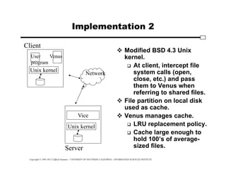Copyright © 1995-2012 Clifford Neuman - UNIVERSITY OF SOUTHERN CALIFORNIA - INFORMATION SCIENCES INSTITUTE
Implementation 2
 Modified BSD 4.3 Unix
kernel.
 At client, intercept file
system calls (open,
close, etc.) and pass
them to Venus when
referring to shared files.
 File partition on local disk
used as cache.
 Venus manages cache.
 LRU replacement policy.
 Cache large enough to
hold 100’s of average-
sized files.
Unix kernel
Unix kernel
Vice
User
program
Venus
Network
Client
Server
 