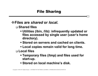 Copyright © 1995-2012 Clifford Neuman - UNIVERSITY OF SOUTHERN CALIFORNIA - INFORMATION SCIENCES INSTITUTE
File Sharing
Files are shared or local.
 Shared files
 Utilities (/bin, /lib): infrequently updated or
files accessed by single user (user’s home
directory).
 Stored on servers and cached on clients.
 Local copies remain valid for long time.
 Local files
 Temporary files (/tmp) and files used for
start-up.
 Stored on local machine’s disk.
 