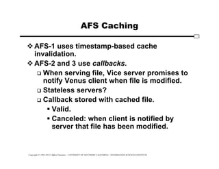 Copyright © 1995-2012 Clifford Neuman - UNIVERSITY OF SOUTHERN CALIFORNIA - INFORMATION SCIENCES INSTITUTE
AFS Caching
AFS-1 uses timestamp-based cache
invalidation.
AFS-2 and 3 use callbacks.
 When serving file, Vice server promises to
notify Venus client when file is modified.
 Stateless servers?
 Callback stored with cached file.
 Valid.
 Canceled: when client is notified by
server that file has been modified.
 