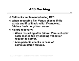Copyright © 1995-2012 Clifford Neuman - UNIVERSITY OF SOUTHERN CALIFORNIA - INFORMATION SCIENCES INSTITUTE
AFS Caching
Callbacks implemented using RPC.
When accessing file, Venus checks if file
exists and if callback valid; if canceled,
fetches fresh copy from server.
Failure recovery:
 When restarting after failure, Venus checks
each cached file by sending validation
request to server.
 Also periodic checks in case of
communication failures.
 