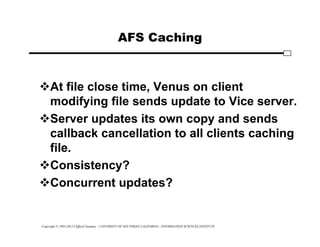 Copyright © 1995-2012 Clifford Neuman - UNIVERSITY OF SOUTHERN CALIFORNIA - INFORMATION SCIENCES INSTITUTE
AFS Caching
At file close time, Venus on client
modifying file sends update to Vice server.
Server updates its own copy and sends
callback cancellation to all clients caching
file.
Consistency?
Concurrent updates?
 