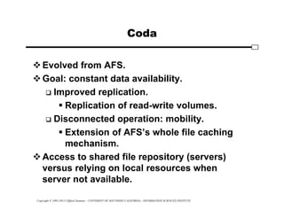 Copyright © 1995-2012 Clifford Neuman - UNIVERSITY OF SOUTHERN CALIFORNIA - INFORMATION SCIENCES INSTITUTE
Coda
Evolved from AFS.
Goal: constant data availability.
 Improved replication.
 Replication of read-write volumes.
 Disconnected operation: mobility.
 Extension of AFS’s whole file caching
mechanism.
Access to shared file repository (servers)
versus relying on local resources when
server not available.
 