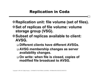 Copyright © 1995-2012 Clifford Neuman - UNIVERSITY OF SOUTHERN CALIFORNIA - INFORMATION SCIENCES INSTITUTE
Replication in Coda
Replication unit: file volume (set of files).
Set of replicas of file volume: volume
storage group (VSG).
Subset of replicas available to client:
AVSG.
 Different clients have different AVSGs.
 AVSG membership changes as server
availability changes.
 On write: when file is closed, copies of
modified file broadcast to AVSG.
 
