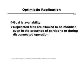 Copyright © 1995-2012 Clifford Neuman - UNIVERSITY OF SOUTHERN CALIFORNIA - INFORMATION SCIENCES INSTITUTE
Optimistic Replication
Goal is availability!
Replicated files are allowed to be modified
even in the presence of partitions or during
disconnected operation.
 