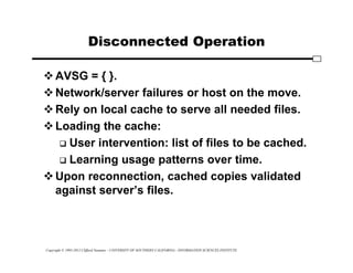 Copyright © 1995-2012 Clifford Neuman - UNIVERSITY OF SOUTHERN CALIFORNIA - INFORMATION SCIENCES INSTITUTE
Disconnected Operation
AVSG = { }.
Network/server failures or host on the move.
Rely on local cache to serve all needed files.
Loading the cache:
 User intervention: list of files to be cached.
 Learning usage patterns over time.
Upon reconnection, cached copies validated
against server’s files.
 