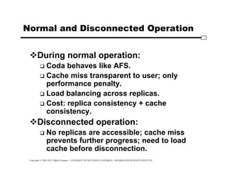Copyright © 1995-2012 Clifford Neuman - UNIVERSITY OF SOUTHERN CALIFORNIA - INFORMATION SCIENCES INSTITUTE
Normal and Disconnected Operation
During normal operation:
 Coda behaves like AFS.
 Cache miss transparent to user; only
performance penalty.
 Load balancing across replicas.
 Cost: replica consistency + cache
consistency.
Disconnected operation:
 No replicas are accessible; cache miss
prevents further progress; need to load
cache before disconnection.
 