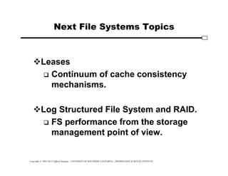 Copyright © 1995-2012 Clifford Neuman - UNIVERSITY OF SOUTHERN CALIFORNIA - INFORMATION SCIENCES INSTITUTE
Next File Systems Topics
Leases
 Continuum of cache consistency
mechanisms.
Log Structured File System and RAID.
 FS performance from the storage
management point of view.
 