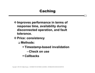 Copyright © 1995-2012 Clifford Neuman - UNIVERSITY OF SOUTHERN CALIFORNIA - INFORMATION SCIENCES INSTITUTE
Caching
Improves performance in terms of
response time, availability during
disconnected operation, and fault
tolerance.
Price: consistency
 Methods:
 Timestamp-based invalidation
–Check on use
 Callbacks
 
