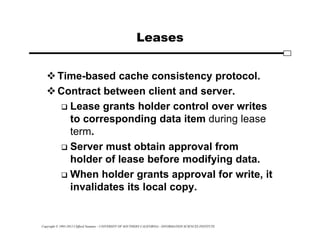 Copyright © 1995-2012 Clifford Neuman - UNIVERSITY OF SOUTHERN CALIFORNIA - INFORMATION SCIENCES INSTITUTE
Leases
Time-based cache consistency protocol.
Contract between client and server.
 Lease grants holder control over writes
to corresponding data item during lease
term.
 Server must obtain approval from
holder of lease before modifying data.
 When holder grants approval for write, it
invalidates its local copy.
 