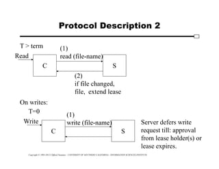 Copyright © 1995-2012 Clifford Neuman - UNIVERSITY OF SOUTHERN CALIFORNIA - INFORMATION SCIENCES INSTITUTE
Protocol Description 2
C S
T > term
Read
(1)
read (file-name)
(2)
if file changed,
file, extend lease
On writes:
C S
T=0
Write
(1)
write (file-name) Server defers write
request till: approval
from lease holder(s) or
lease expires.
 