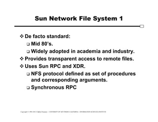 Copyright © 1995-2012 Clifford Neuman - UNIVERSITY OF SOUTHERN CALIFORNIA - INFORMATION SCIENCES INSTITUTE
Sun Network File System 1
De facto standard:
 Mid 80’s.
 Widely adopted in academia and industry.
Provides transparent access to remote files.
Uses Sun RPC and XDR.
 NFS protocol defined as set of procedures
and corresponding arguments.
 Synchronous RPC
 
