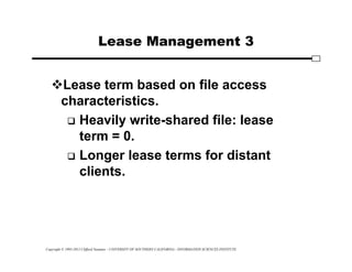 Copyright © 1995-2012 Clifford Neuman - UNIVERSITY OF SOUTHERN CALIFORNIA - INFORMATION SCIENCES INSTITUTE
Lease Management 3
Lease term based on file access
characteristics.
 Heavily write-shared file: lease
term = 0.
 Longer lease terms for distant
clients.
 