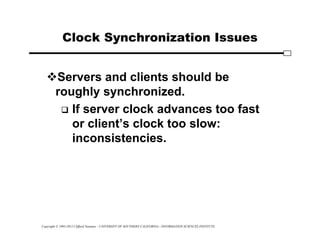 Copyright © 1995-2012 Clifford Neuman - UNIVERSITY OF SOUTHERN CALIFORNIA - INFORMATION SCIENCES INSTITUTE
Clock Synchronization Issues
Servers and clients should be
roughly synchronized.
 If server clock advances too fast
or client’s clock too slow:
inconsistencies.
 