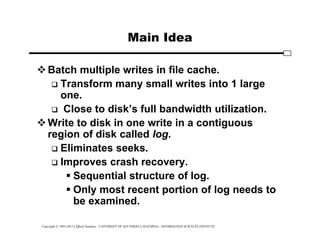 Copyright © 1995-2012 Clifford Neuman - UNIVERSITY OF SOUTHERN CALIFORNIA - INFORMATION SCIENCES INSTITUTE
Main Idea
Batch multiple writes in file cache.
 Transform many small writes into 1 large
one.
 Close to disk’s full bandwidth utilization.
Write to disk in one write in a contiguous
region of disk called log.
 Eliminates seeks.
 Improves crash recovery.
 Sequential structure of log.
 Only most recent portion of log needs to
be examined.
 