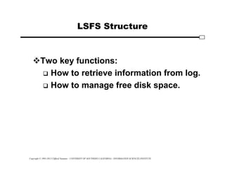 Copyright © 1995-2012 Clifford Neuman - UNIVERSITY OF SOUTHERN CALIFORNIA - INFORMATION SCIENCES INSTITUTE
LSFS Structure
Two key functions:
 How to retrieve information from log.
 How to manage free disk space.
 