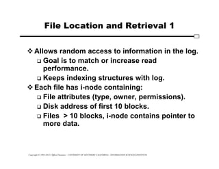 Copyright © 1995-2012 Clifford Neuman - UNIVERSITY OF SOUTHERN CALIFORNIA - INFORMATION SCIENCES INSTITUTE
File Location and Retrieval 1
Allows random access to information in the log.
 Goal is to match or increase read
performance.
 Keeps indexing structures with log.
Each file has i-node containing:
 File attributes (type, owner, permissions).
 Disk address of first 10 blocks.
 Files > 10 blocks, i-node contains pointer to
more data.
 