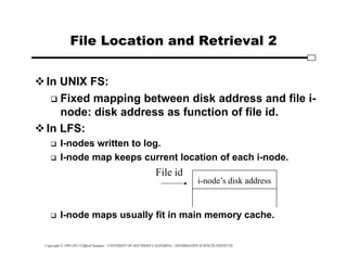 Copyright © 1995-2012 Clifford Neuman - UNIVERSITY OF SOUTHERN CALIFORNIA - INFORMATION SCIENCES INSTITUTE
File Location and Retrieval 2
In UNIX FS:
 Fixed mapping between disk address and file i-
node: disk address as function of file id.
In LFS:
 I-nodes written to log.
 I-node map keeps current location of each i-node.
 I-node maps usually fit in main memory cache.
i-node’s disk address
File id
 