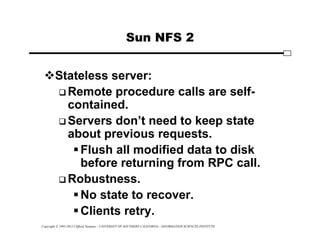 Copyright © 1995-2012 Clifford Neuman - UNIVERSITY OF SOUTHERN CALIFORNIA - INFORMATION SCIENCES INSTITUTE
Sun NFS 2
Stateless server:
 Remote procedure calls are self-
contained.
 Servers don’t need to keep state
about previous requests.
Flush all modified data to disk
before returning from RPC call.
 Robustness.
No state to recover.
Clients retry.
 